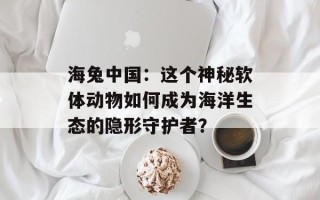 海兔中国：这个神秘软体动物如何成为海洋生态的隐形守护者？