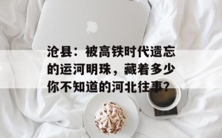 沧县：被高铁时代遗忘的运河明珠，藏着多少你不知道的河北往事？