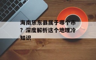 海南乐东县属于哪个市？深度解析这个地理冷知识