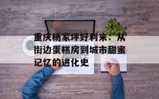 重庆杨家坪好利来：从街边蛋糕房到城市甜蜜记忆的进化史