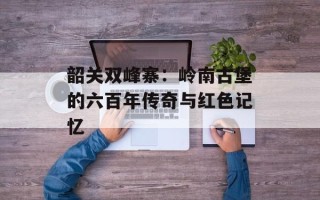 韶关双峰寨：岭南古堡的六百年传奇与红色记忆