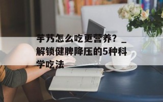 芋艿怎么吃更营养？_解锁健脾降压的5种科学吃法