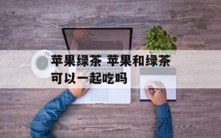 苹果绿茶 苹果和绿茶可以一起吃吗