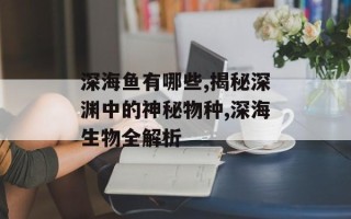 深海鱼有哪些,揭秘深渊中的神秘物种,深海生物全解析