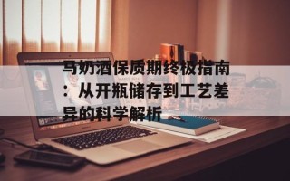 马奶酒保质期终极指南：从开瓶储存到工艺差异的科学解析