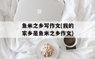 鱼米之乡写作文(我的家乡是鱼米之乡作文)