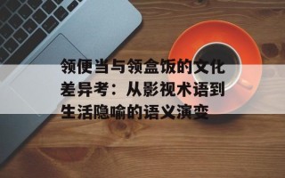 领便当与领盒饭的文化差异考：从影视术语到生活隐喻的语义演变