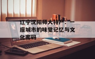 辽宁沈阳师大特产：一座城市的味觉记忆与文化密码
