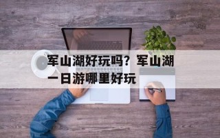军山湖好玩吗？军山湖一日游哪里好玩