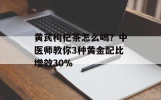 黄芪枸杞茶怎么喝？中医师教你3种黄金配比增效30%