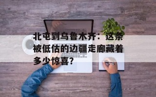 北屯到乌鲁木齐：这条被低估的边疆走廊藏着多少惊喜？