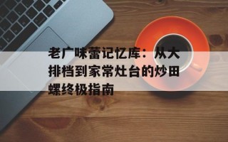 老广味蕾记忆库：从大排档到家常灶台的炒田螺终极指南