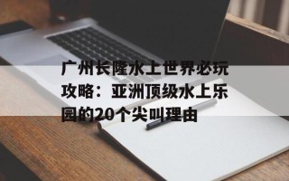 广州长隆水上世界必玩攻略：亚洲顶级水上乐园的20个尖叫理由
