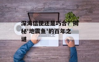 深海信使还是巧合？揭秘'地震鱼'的百年之谜