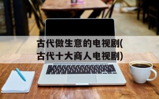 古代做生意的电视剧(古代十大商人电视剧)
