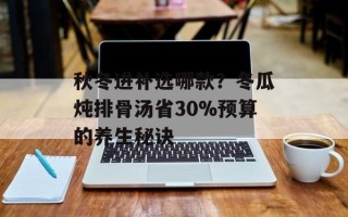 秋冬进补选哪款？冬瓜炖排骨汤省30%预算的养生秘诀