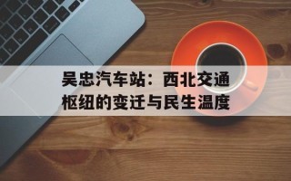 吴忠汽车站：西北交通枢纽的变迁与民生温度