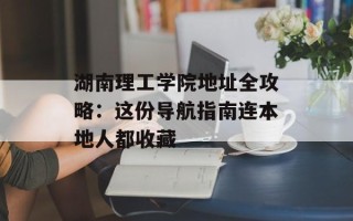 湖南理工学院地址全攻略：这份导航指南连本地人都收藏