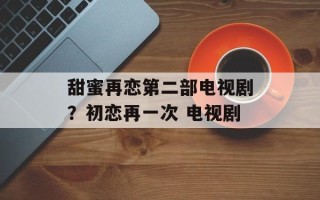 甜蜜再恋第二部电视剧？初恋再一次 电视剧