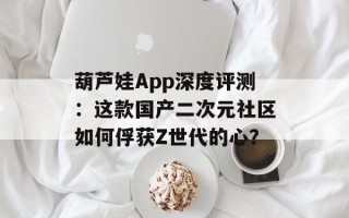 葫芦娃App深度评测：这款国产二次元社区如何俘获Z世代的心？