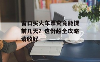 窗口买火车票究竟能提前几天？这份超全攻略请收好