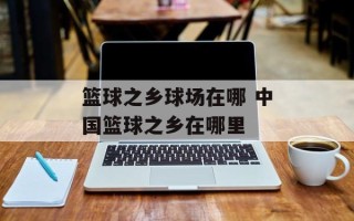 篮球之乡球场在哪 中国篮球之乡在哪里