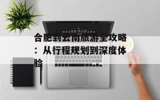 合肥到云南旅游全攻略：从行程规划到深度体验