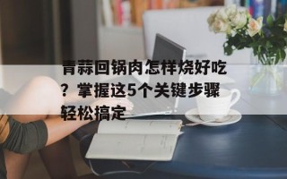 青蒜回锅肉怎样烧好吃？掌握这5个关键步骤轻松搞定