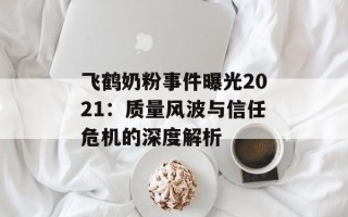 飞鹤奶粉事件曝光2021：质量风波与信任危机的深度解析