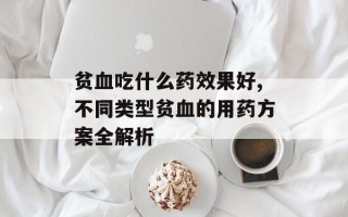 贫血吃什么药效果好,不同类型贫血的用药方案全解析