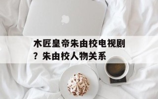 木匠皇帝朱由校电视剧？朱由校人物关系