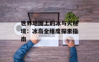 世界地图上的冰与火秘境：冰岛全维度探索指南