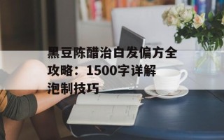 黑豆陈醋治白发偏方全攻略：1500字详解泡制技巧
