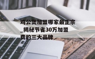 鸡公煲加盟哪家最正宗_揭秘节省30万加盟费的三大品牌