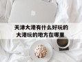天津大港有什么好玩的 大港玩的地方在哪里