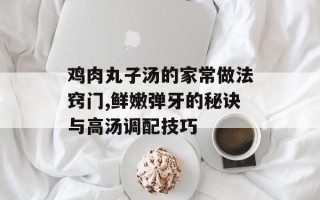 鸡肉丸子汤的家常做法窍门,鲜嫩弹牙的秘诀与高汤调配技巧