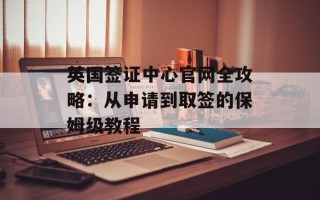英国签证中心官网全攻略：从申请到取签的保姆级教程