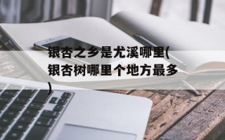 银杏之乡是尤溪哪里(银杏树哪里个地方最多)