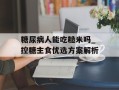 糖尿病人能吃糙米吗_控糖主食优选方案解析