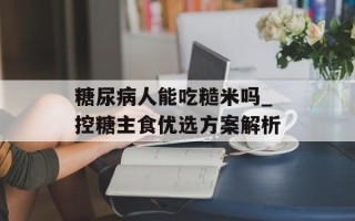 糖尿病人能吃糙米吗_控糖主食优选方案解析
