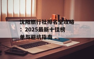 沈阳旅行社排名全攻略：2025最新十佳榜单与避坑指南