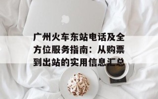 广州火车东站电话及全方位服务指南：从购票到出站的实用信息汇总