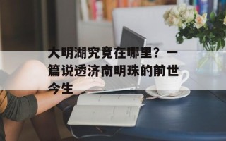 大明湖究竟在哪里？一篇说透济南明珠的前世今生