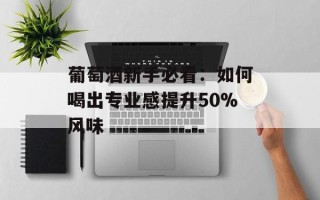 葡萄酒新手必看：如何喝出专业感提升50%风味