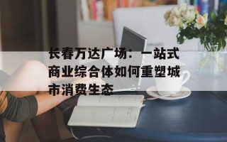 长春万达广场：一站式商业综合体如何重塑城市消费生态