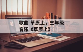 歌曲 草原上，三年级音乐《草原上》