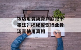 饭店用骨汤膏到底犯不犯法？揭秘餐饮行业骨汤膏使用真相