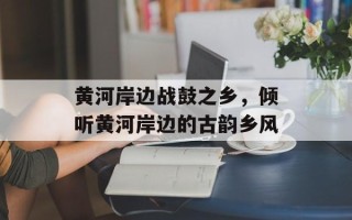 黄河岸边战鼓之乡，倾听黄河岸边的古韵乡风