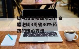 脚气反复瘙痒难忍？白醋泡脚3周省80%药费的核心方法