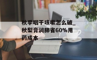 秋季咽干咳嗽怎么破_秋梨膏润肺省60%用药成本